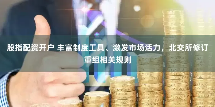 股指配资开户 丰富制度工具、激发市场活力，北交所修订重组相关规则