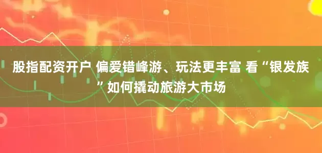 股指配资开户 偏爱错峰游、玩法更丰富 看“银发族”如何撬动旅游大市场
