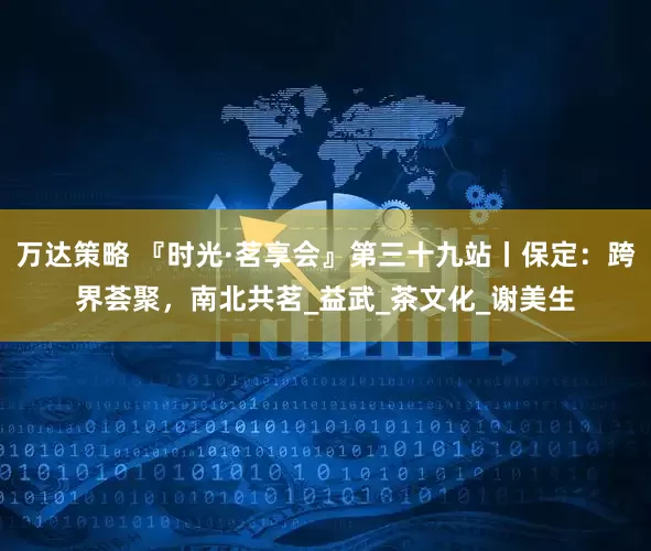 万达策略 『时光·茗享会』第三十九站丨保定：跨界荟聚，南北共茗_益武_茶文化_谢美生