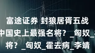 富途证券 封狼居胥五战神：谁是中国史上最强名将？_匈奴_霍去病_李靖
