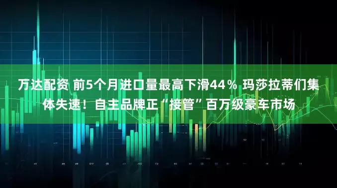 万达配资 前5个月进口量最高下滑44％ 玛莎拉蒂们集体失速！自主品牌正“接管”百万级豪车市场