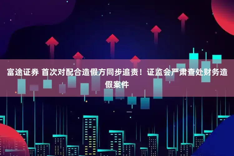 富途证券 首次对配合造假方同步追责！证监会严肃查处财务造假案件