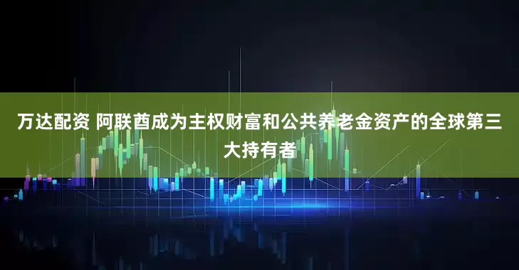 万达配资 阿联酋成为主权财富和公共养老金资产的全球第三大持有者