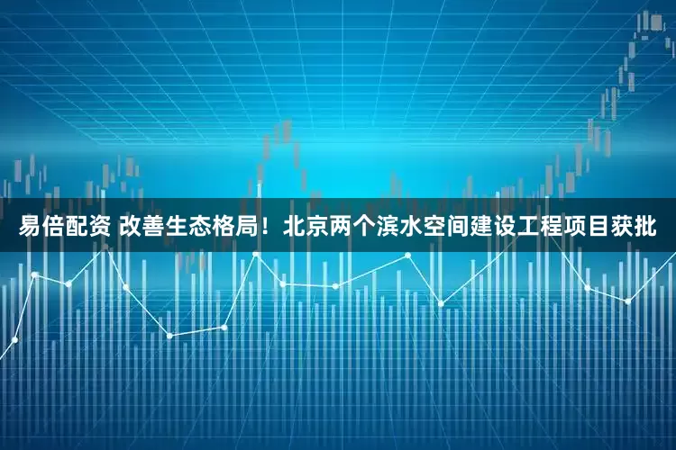 易倍配资 改善生态格局！北京两个滨水空间建设工程项目获批