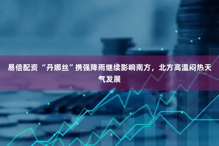 易倍配资 “丹娜丝”携强降雨继续影响南方，北方高温闷热天气发展