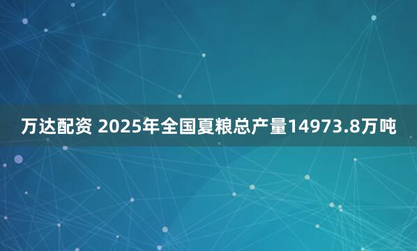 万达配资 2025年全国夏粮总产量14973.8万吨