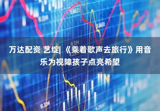 万达配资 艺绽| 《乘着歌声去旅行》用音乐为视障孩子点亮希望