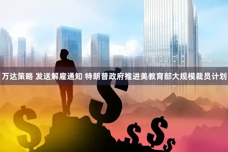 万达策略 发送解雇通知 特朗普政府推进美教育部大规模裁员计划
