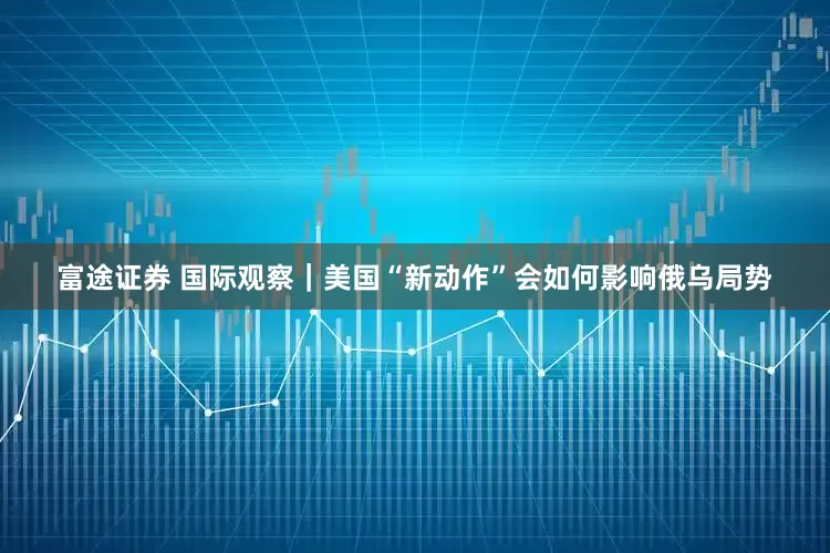 富途证券 国际观察｜美国“新动作”会如何影响俄乌局势