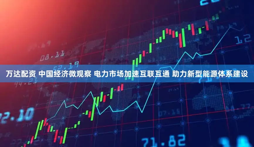万达配资 中国经济微观察 电力市场加速互联互通 助力新型能源体系建设