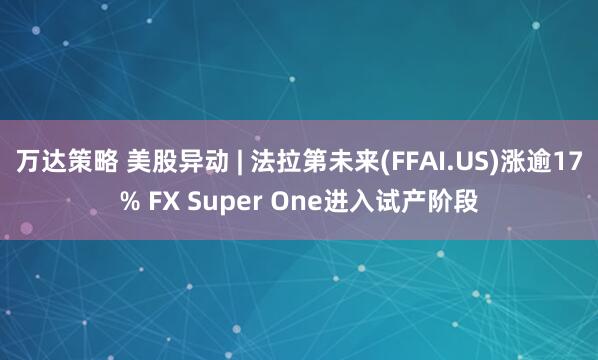万达策略 美股异动 | 法拉第未来(FFAI.US)涨逾17% FX Super One进入试产阶段
