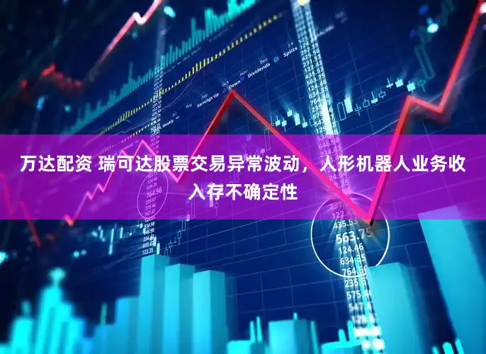 万达配资 瑞可达股票交易异常波动，人形机器人业务收入存不确定性