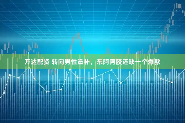 万达配资 转向男性滋补，东阿阿胶还缺一个爆款