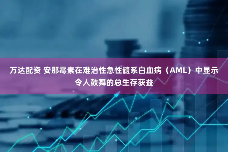 万达配资 安那霉素在难治性急性髓系白血病（AML）中显示令人鼓舞的总生存获益