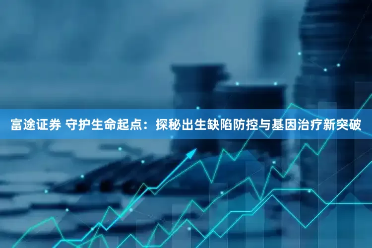 富途证券 守护生命起点：探秘出生缺陷防控与基因治疗新突破