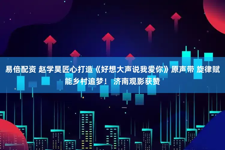 易倍配资 赵学昊匠心打造《好想大声说我爱你》原声带 旋律赋能乡村追梦！ 济南观影获赞