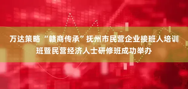 万达策略 “赣商传承”抚州市民营企业接班人培训班暨民营经济人士研修班成功举办